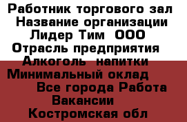 Работник торгового зал › Название организации ­ Лидер Тим, ООО › Отрасль предприятия ­ Алкоголь, напитки › Минимальный оклад ­ 28 000 - Все города Работа » Вакансии   . Костромская обл.